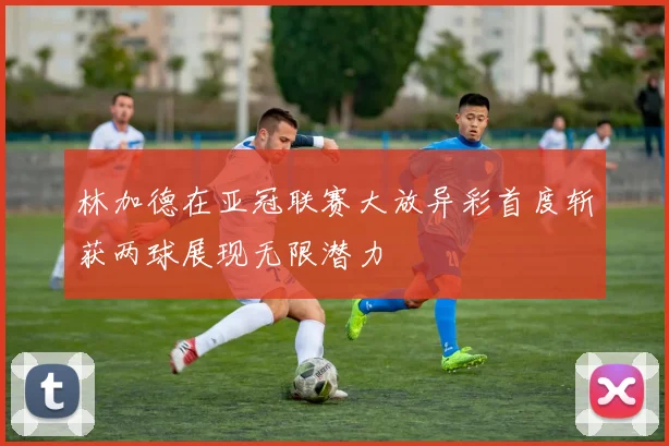 林加德在亚冠联赛大放异彩首度斩获两球展现无限潜力