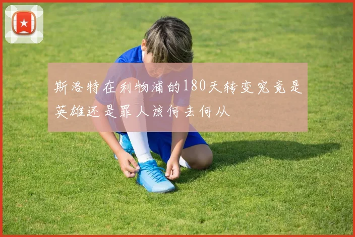 斯洛特在利物浦的180天转变究竟是英雄还是罪人该何去何从