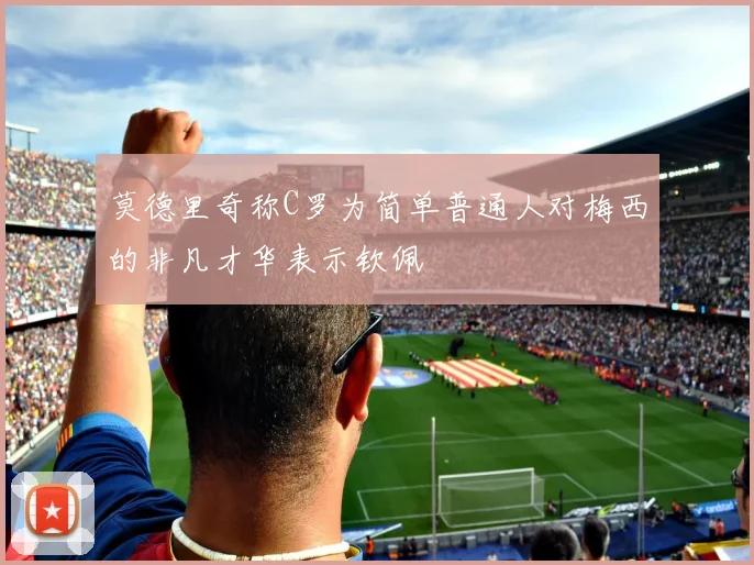 莫德里奇称C罗为简单普通人对梅西的非凡才华表示钦佩