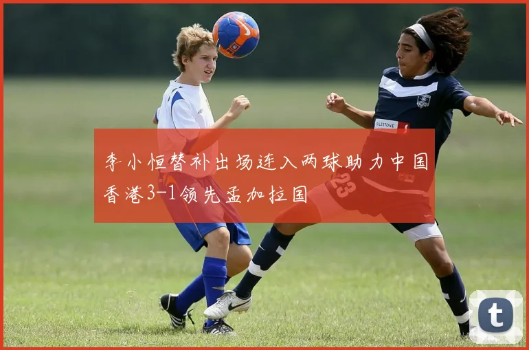 李小恒替补出场连入两球助力中国香港3-1领先孟加拉国