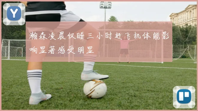 瀚森凌晨仅睡三小时赶飞机体能影响显著感受明显