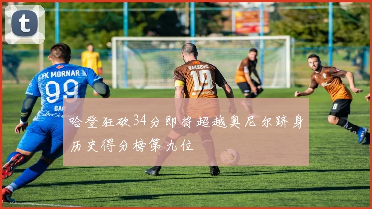 哈登狂砍34分即将超越奥尼尔跻身历史得分榜第九位