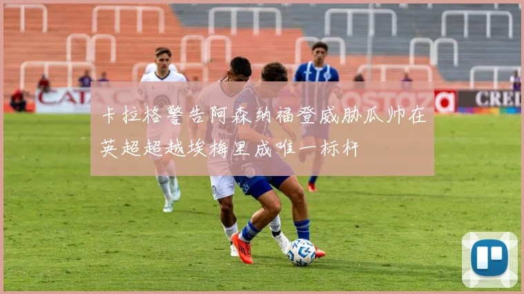 卡拉格警告阿森纳福登威胁瓜帅在英超超越埃梅里成唯一标杆