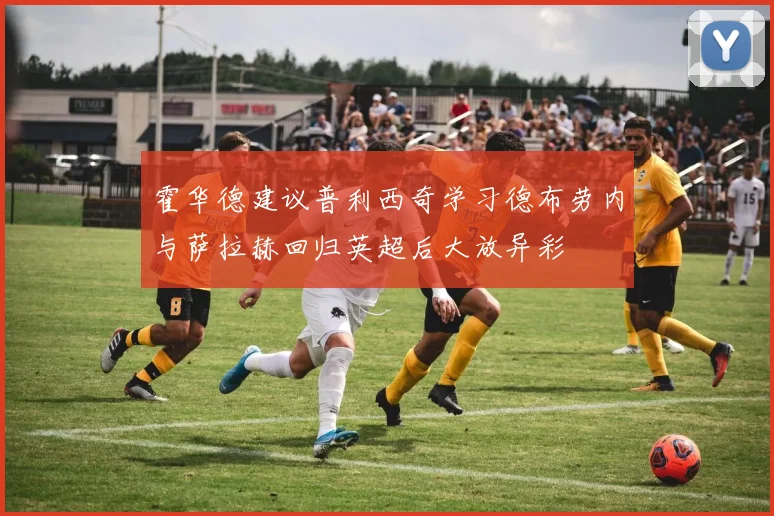 霍华德建议普利西奇学习德布劳内与萨拉赫回归英超后大放异彩