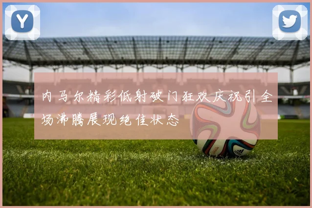 内马尔精彩低射破门狂欢庆祝引全场沸腾展现绝佳状态