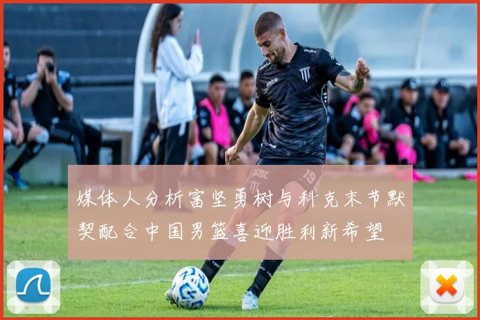 媒体人分析富坚勇树与科克末节默契配合中国男篮喜迎胜利新希望