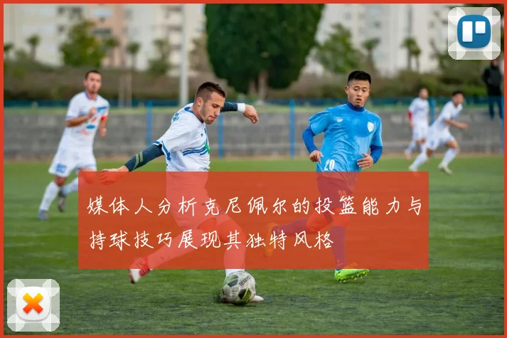 媒体人分析克尼佩尔的投篮能力与持球技巧展现其独特风格