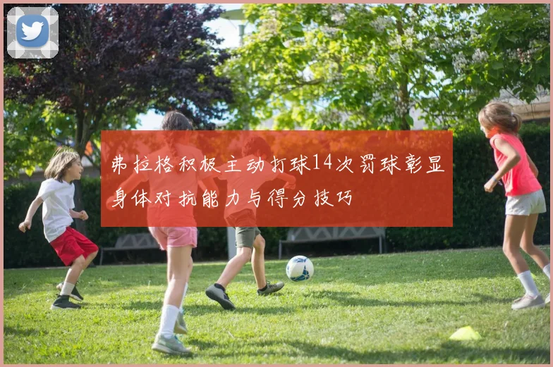 弗拉格积极主动打球14次罚球彰显身体对抗能力与得分技巧
