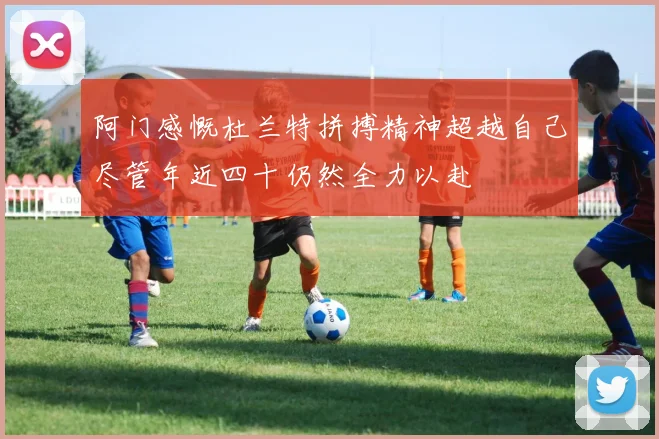 阿门感慨杜兰特拼搏精神超越自己尽管年近四十仍然全力以赴