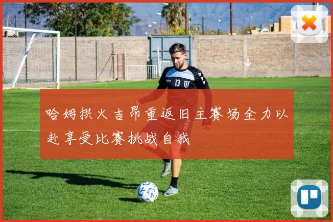 哈姆拱火吉昂重返旧主赛场全力以赴享受比赛挑战自我