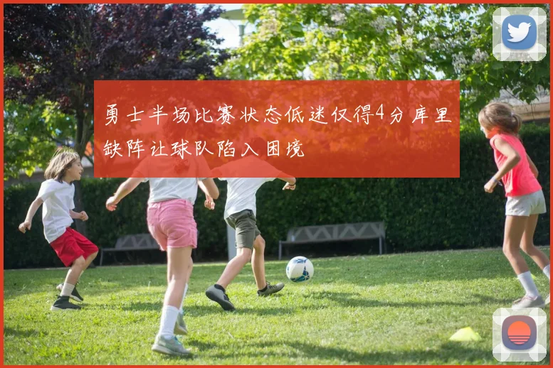 勇士半场比赛状态低迷仅得4分库里缺阵让球队陷入困境