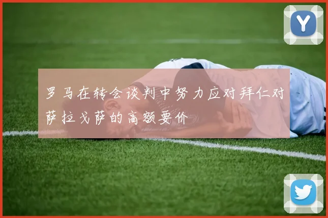 罗马在转会谈判中努力应对拜仁对萨拉戈萨的高额要价