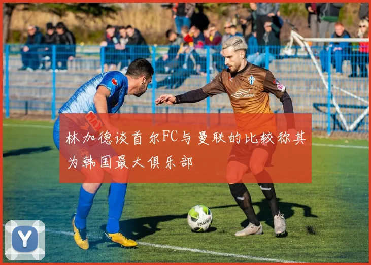 林加德谈首尔FC与曼联的比较称其为韩国最大俱乐部