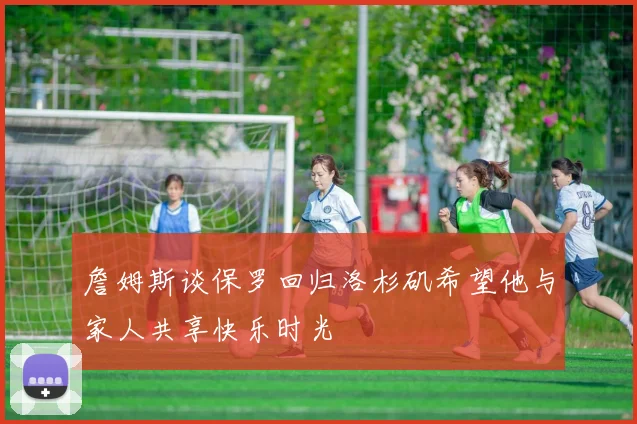 詹姆斯谈保罗回归洛杉矶希望他与家人共享快乐时光