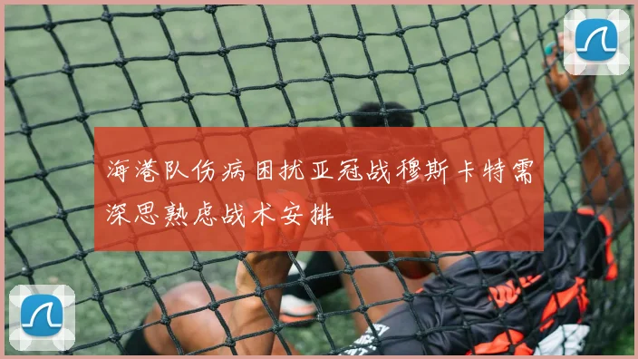 海港队伤病困扰亚冠战穆斯卡特需深思熟虑战术安排