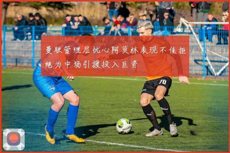 曼联管理层忧心阿莫林表现不佳拒绝为中场引援投入巨资