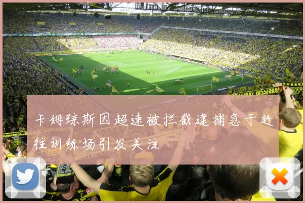 卡姆琼斯因超速被拦截逮捕急于赶往训练场引发关注
