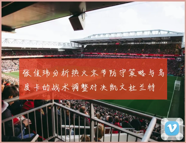 张佳玮分析热火末节防守策略与乌度卡的战术调整对决凯文杜兰特