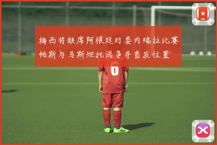梅西将缺席阿根廷对委内瑞拉比赛帕斯与马斯坦托诺争夺首发位置