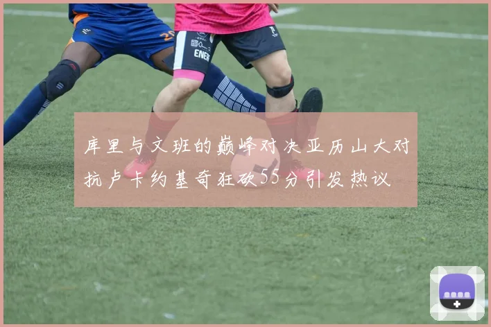 库里与文班的巅峰对决亚历山大对抗卢卡约基奇狂砍55分引发热议