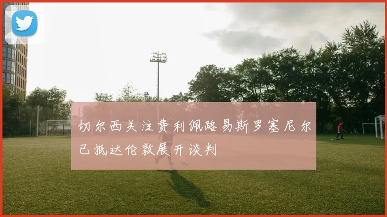 切尔西关注费利佩路易斯罗塞尼尔已抵达伦敦展开谈判