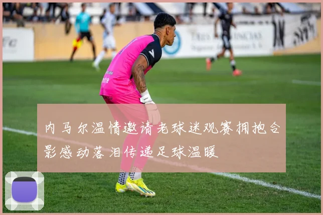 内马尔温情邀请老球迷观赛拥抱合影感动落泪传递足球温暖