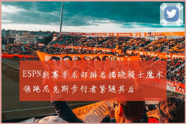 ESPN新赛季东部排名揭晓骑士魔术领跑尼克斯步行者紧随其后