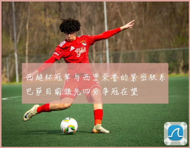西超杯冠军与西甲荣誉的紧密联系巴萨目前领先四分争冠在望