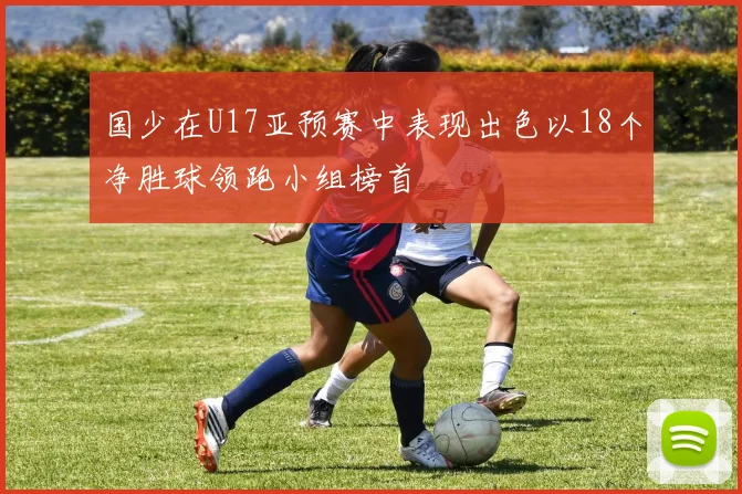 国少在U17亚预赛中表现出色以18个净胜球领跑小组榜首