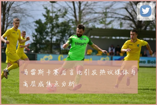 马雷斯卡赛后言论引发热议媒体与高层成焦点分析