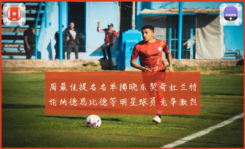 周最佳提名名单揭晓东契奇杜兰特伦纳德恩比德等明星球员竞争激烈