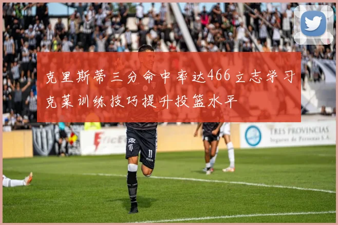 克里斯蒂三分命中率达466立志学习克莱训练技巧提升投篮水平