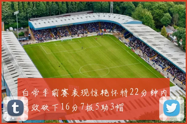 白帝季前赛表现惊艳怀特22分钟内高效砍下16分7板5助3帽