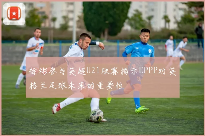 徐彬参与英超U21联赛揭示EPPP对英格兰足球未来的重要性