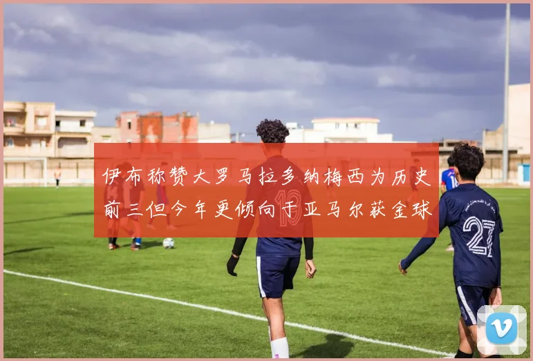 伊布称赞大罗马拉多纳梅西为历史前三但今年更倾向于亚马尔获金球奖