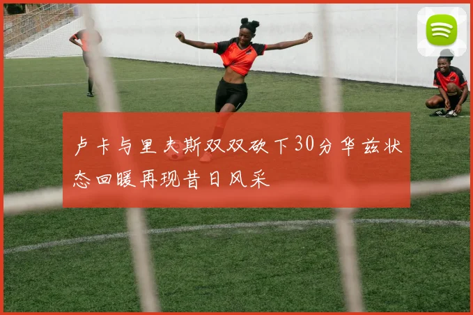 卢卡与里夫斯双双砍下30分华兹状态回暖再现昔日风采