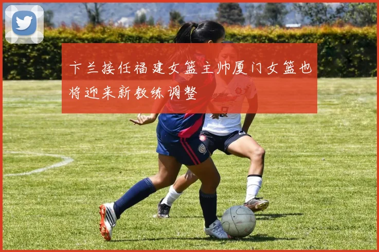 卞兰接任福建女篮主帅厦门女篮也将迎来新教练调整