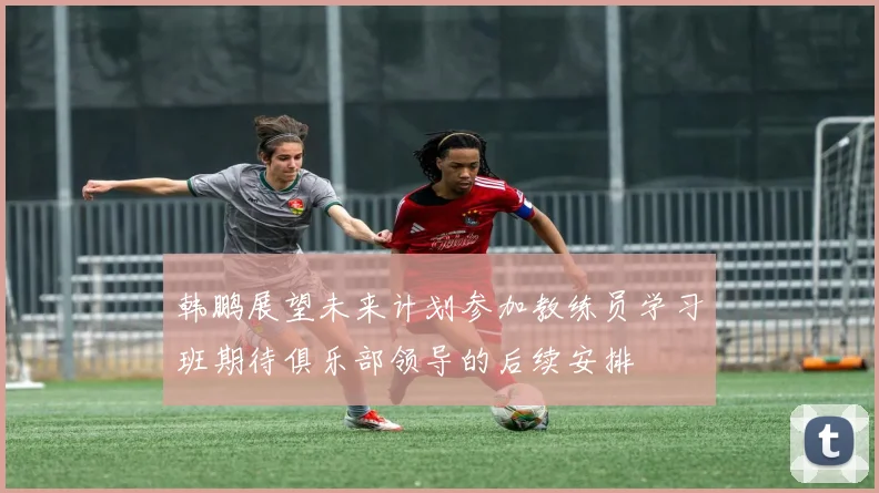 韩鹏展望未来计划参加教练员学习班期待俱乐部领导的后续安排