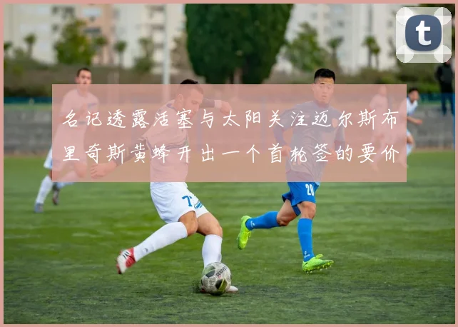 名记透露活塞与太阳关注迈尔斯布里奇斯黄蜂开出一个首轮签的要价