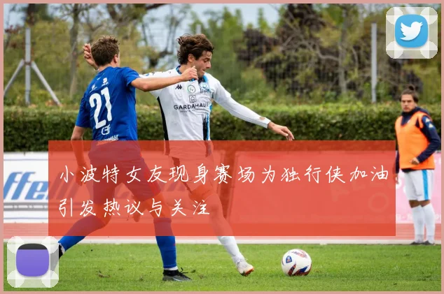 小波特女友现身赛场为独行侠加油引发热议与关注