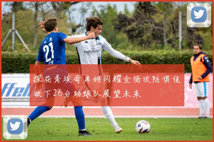 探花秀埃奇库姆闪耀全场攻防俱佳砍下26分助球队展望未来