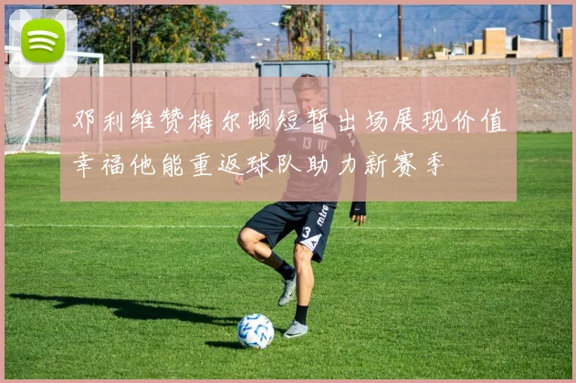 邓利维赞梅尔顿短暂出场展现价值幸福他能重返球队助力新赛季
