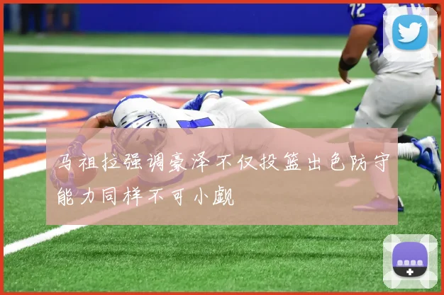 马祖拉强调豪泽不仅投篮出色防守能力同样不可小觑